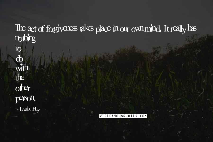 Louise Hay Quotes: The act of forgiveness takes place in our own mind. It really has nothing to do with the other person.