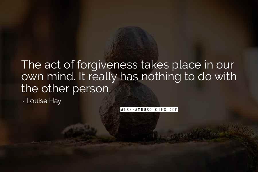 Louise Hay Quotes: The act of forgiveness takes place in our own mind. It really has nothing to do with the other person.