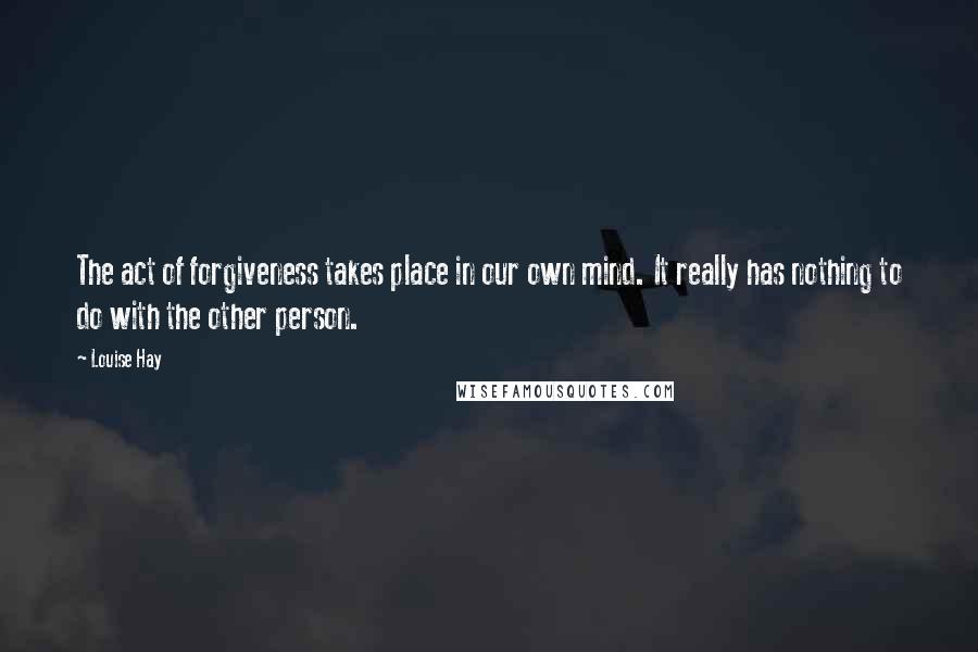 Louise Hay Quotes: The act of forgiveness takes place in our own mind. It really has nothing to do with the other person.