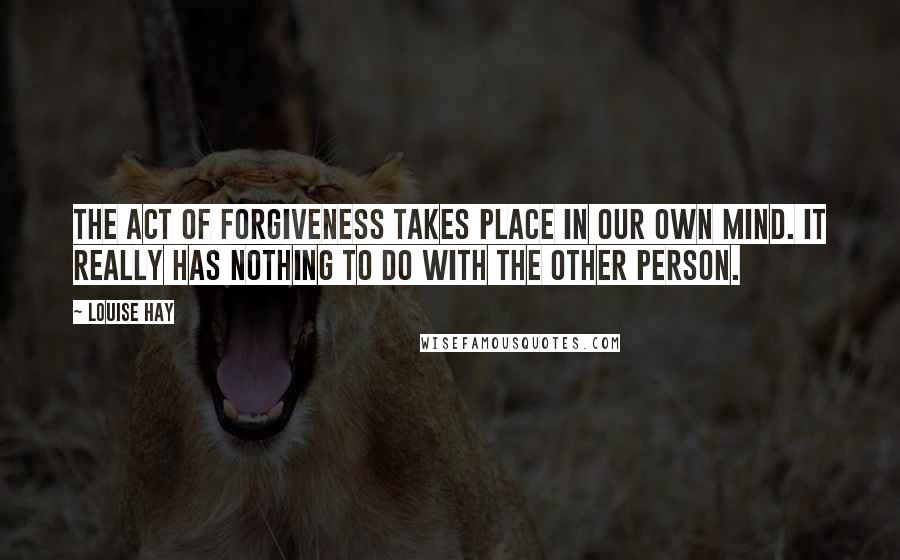 Louise Hay Quotes: The act of forgiveness takes place in our own mind. It really has nothing to do with the other person.