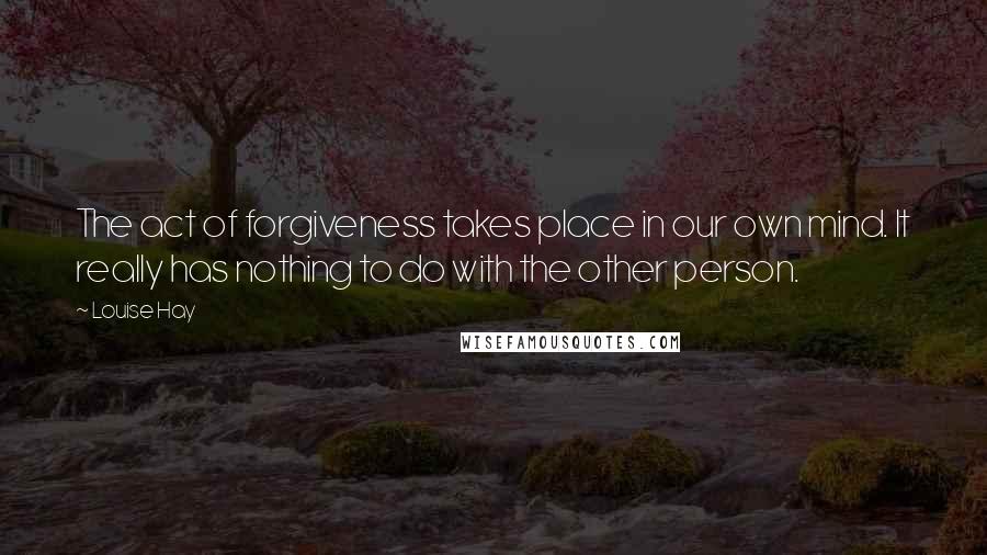 Louise Hay Quotes: The act of forgiveness takes place in our own mind. It really has nothing to do with the other person.