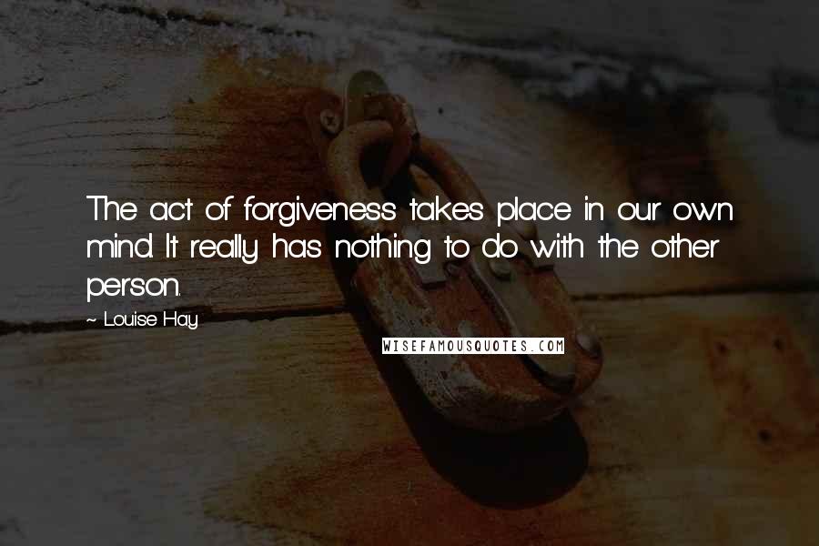 Louise Hay Quotes: The act of forgiveness takes place in our own mind. It really has nothing to do with the other person.