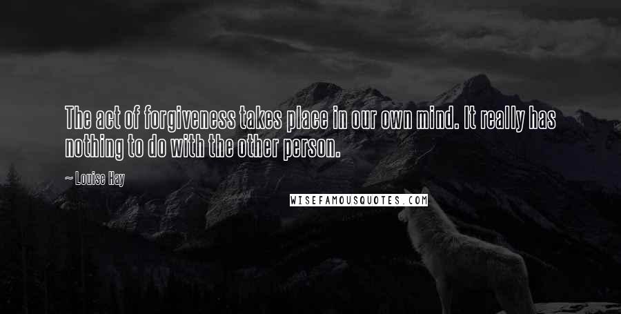 Louise Hay Quotes: The act of forgiveness takes place in our own mind. It really has nothing to do with the other person.