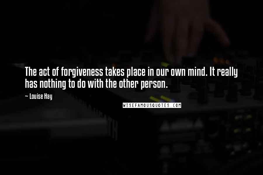 Louise Hay Quotes: The act of forgiveness takes place in our own mind. It really has nothing to do with the other person.