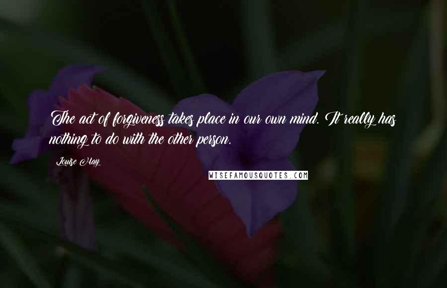 Louise Hay Quotes: The act of forgiveness takes place in our own mind. It really has nothing to do with the other person.