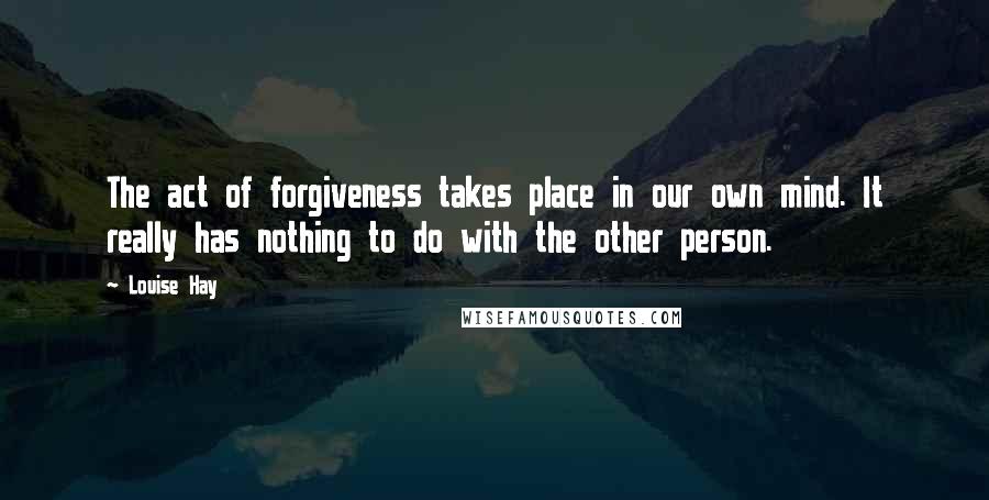 Louise Hay Quotes: The act of forgiveness takes place in our own mind. It really has nothing to do with the other person.