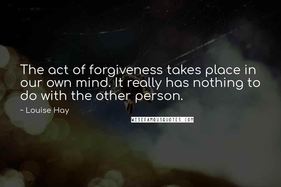 Louise Hay Quotes: The act of forgiveness takes place in our own mind. It really has nothing to do with the other person.