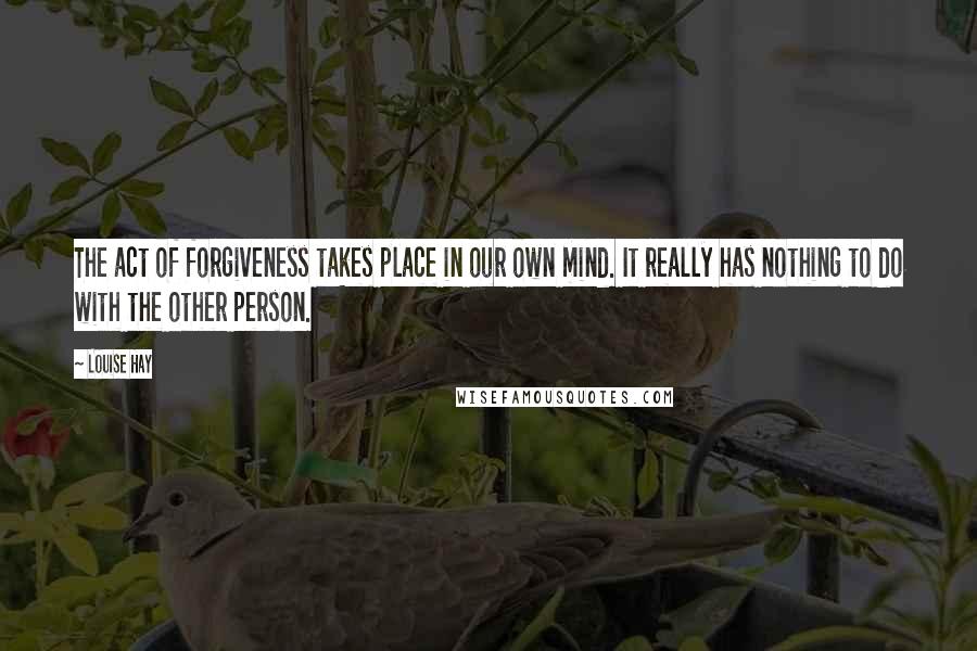 Louise Hay Quotes: The act of forgiveness takes place in our own mind. It really has nothing to do with the other person.