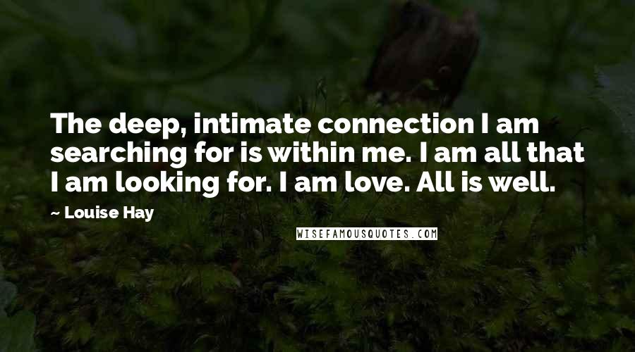 Louise Hay Quotes: The deep, intimate connection I am searching for is within me. I am all that I am looking for. I am love. All is well.