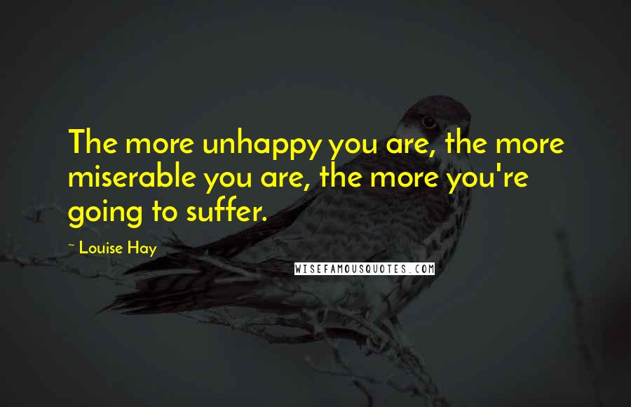 Louise Hay Quotes: The more unhappy you are, the more miserable you are, the more you're going to suffer.