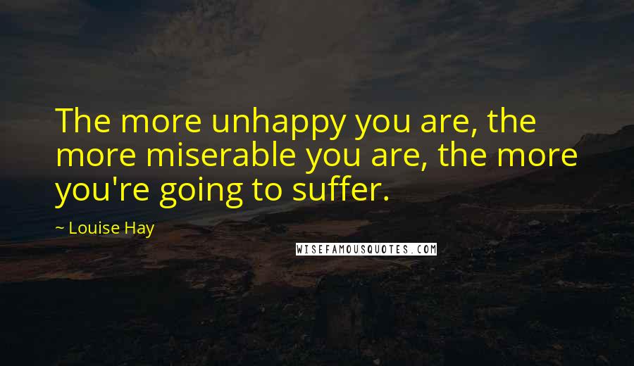 Louise Hay Quotes: The more unhappy you are, the more miserable you are, the more you're going to suffer.