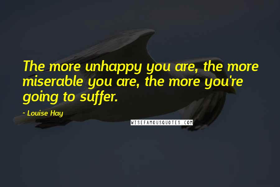 Louise Hay Quotes: The more unhappy you are, the more miserable you are, the more you're going to suffer.