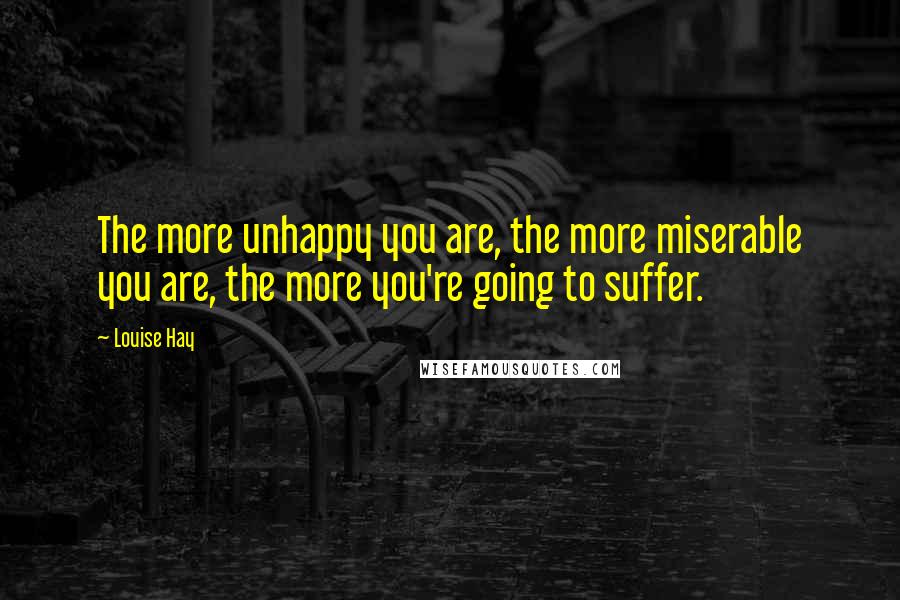 Louise Hay Quotes: The more unhappy you are, the more miserable you are, the more you're going to suffer.