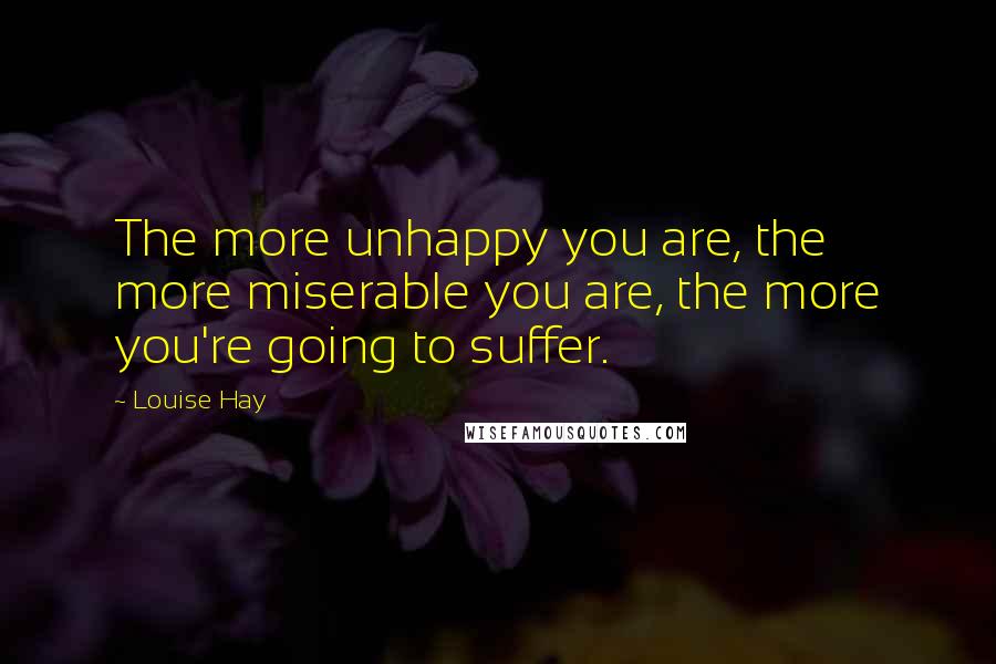 Louise Hay Quotes: The more unhappy you are, the more miserable you are, the more you're going to suffer.