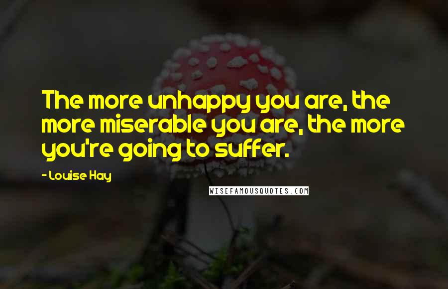 Louise Hay Quotes: The more unhappy you are, the more miserable you are, the more you're going to suffer.