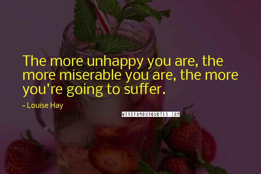 Louise Hay Quotes: The more unhappy you are, the more miserable you are, the more you're going to suffer.