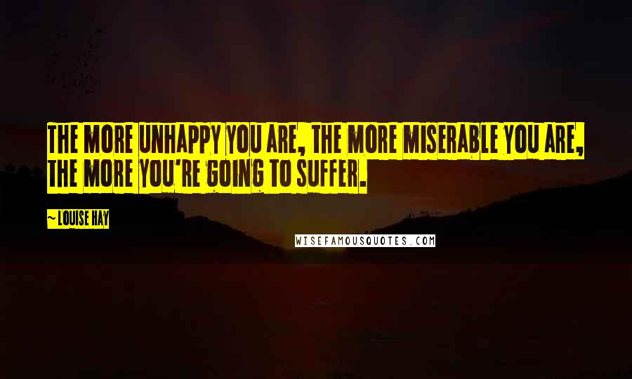 Louise Hay Quotes: The more unhappy you are, the more miserable you are, the more you're going to suffer.