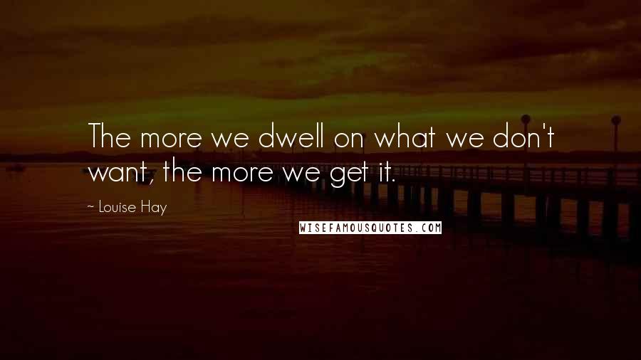 Louise Hay Quotes: The more we dwell on what we don't want, the more we get it.