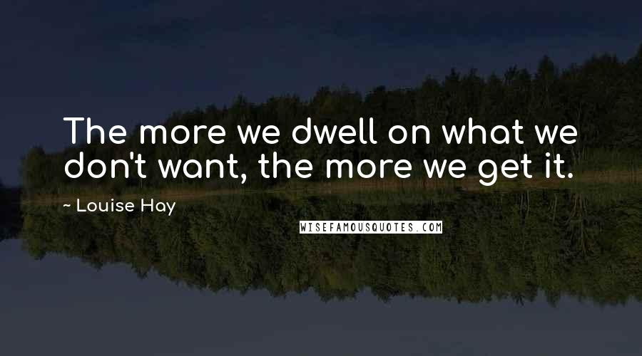 Louise Hay Quotes: The more we dwell on what we don't want, the more we get it.