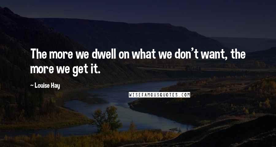 Louise Hay Quotes: The more we dwell on what we don't want, the more we get it.