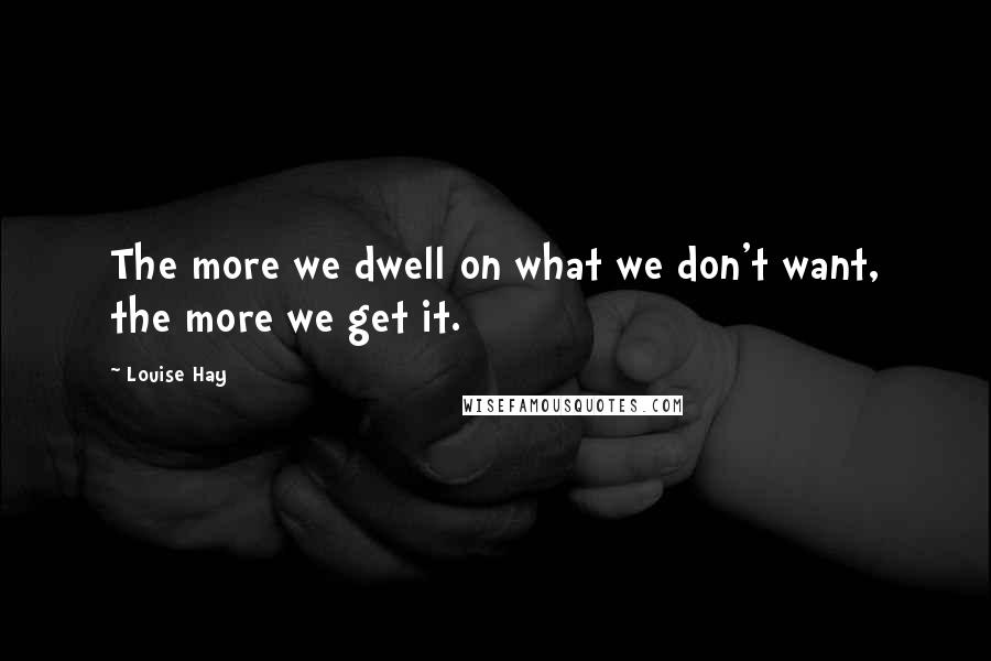 Louise Hay Quotes: The more we dwell on what we don't want, the more we get it.