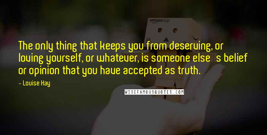 Louise Hay Quotes: The only thing that keeps you from deserving, or loving yourself, or whatever, is someone else's belief or opinion that you have accepted as truth.