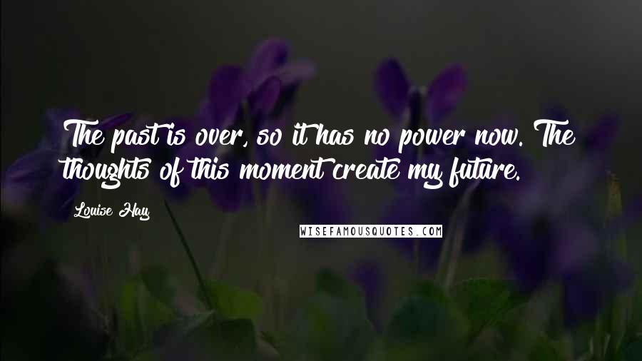 Louise Hay Quotes: The past is over, so it has no power now. The thoughts of this moment create my future.