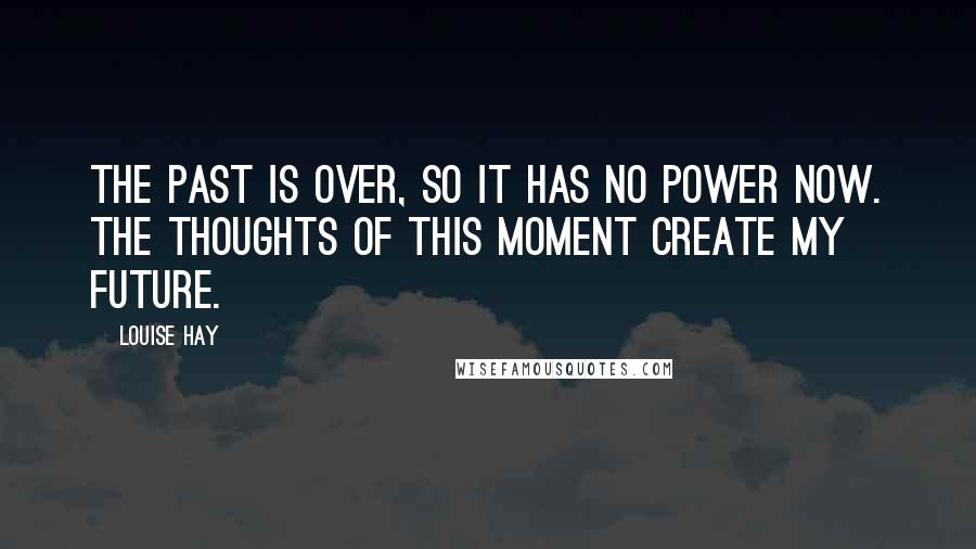 Louise Hay Quotes: The past is over, so it has no power now. The thoughts of this moment create my future.
