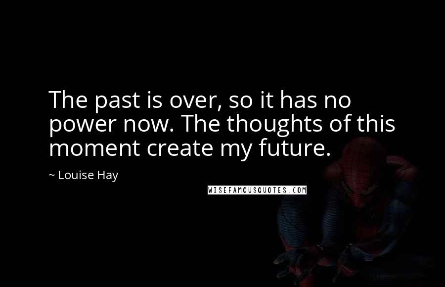 Louise Hay Quotes: The past is over, so it has no power now. The thoughts of this moment create my future.