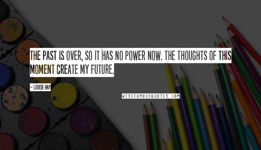 Louise Hay Quotes: The past is over, so it has no power now. The thoughts of this moment create my future.