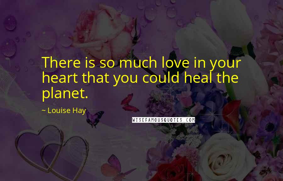 Louise Hay Quotes: There is so much love in your heart that you could heal the planet.