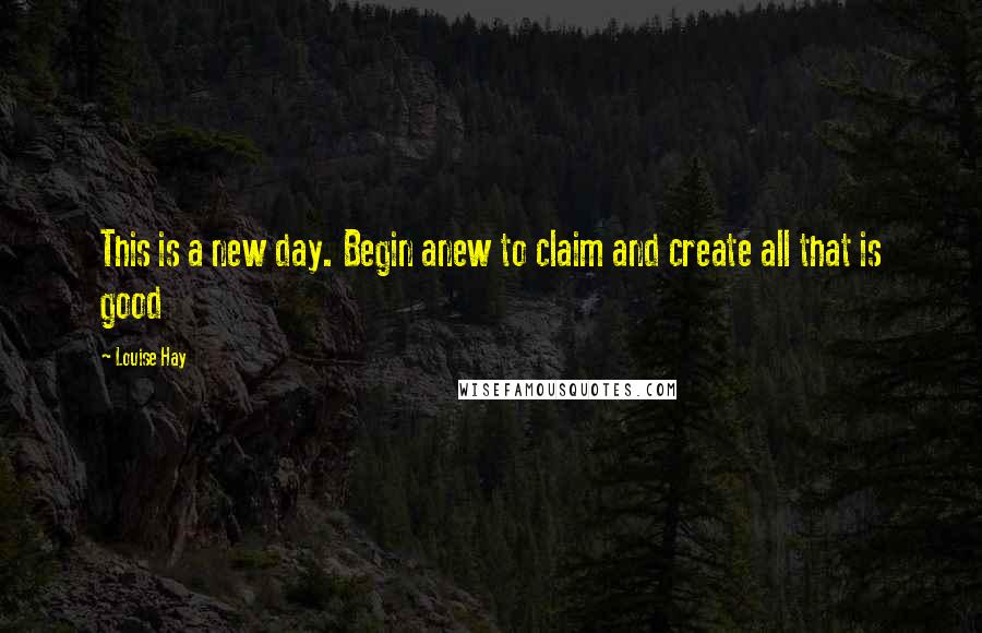Louise Hay Quotes: This is a new day. Begin anew to claim and create all that is good