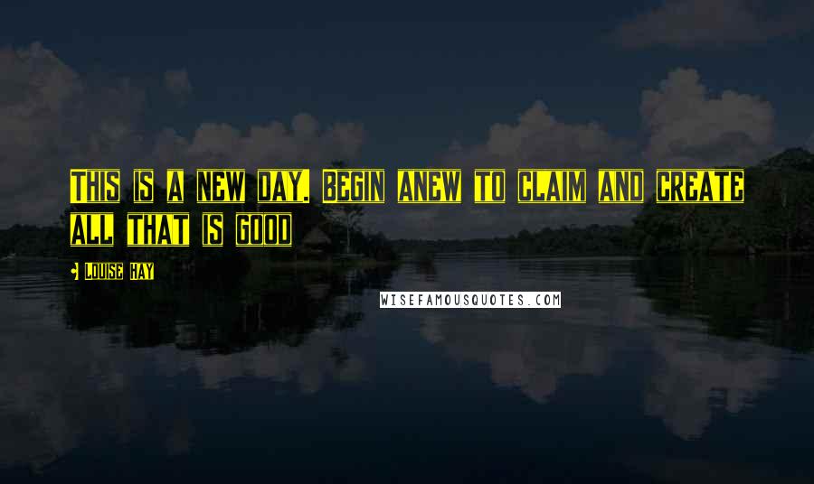 Louise Hay Quotes: This is a new day. Begin anew to claim and create all that is good