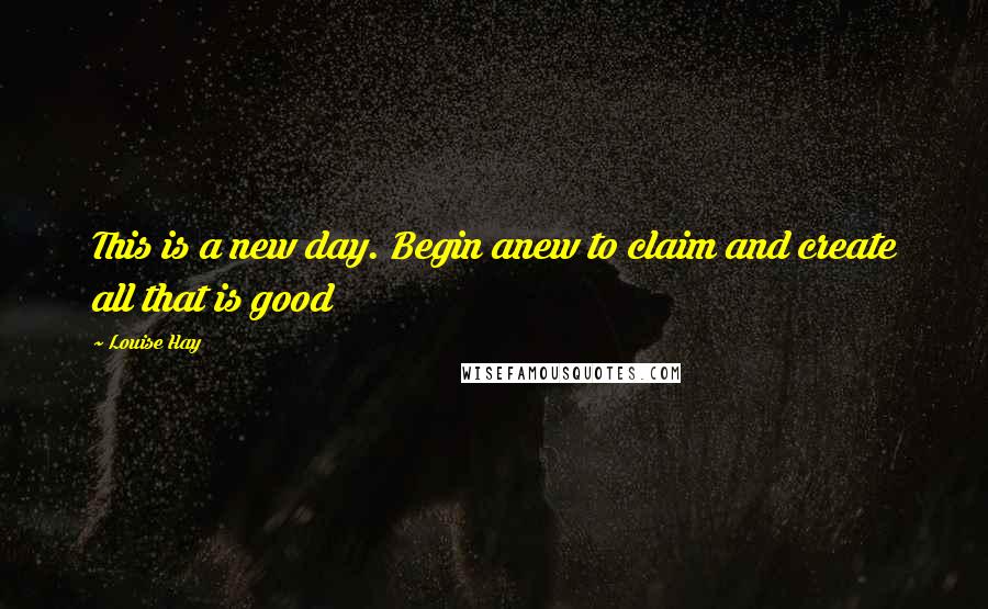 Louise Hay Quotes: This is a new day. Begin anew to claim and create all that is good