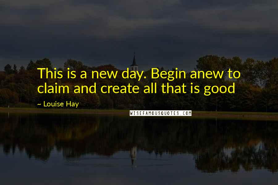 Louise Hay Quotes: This is a new day. Begin anew to claim and create all that is good