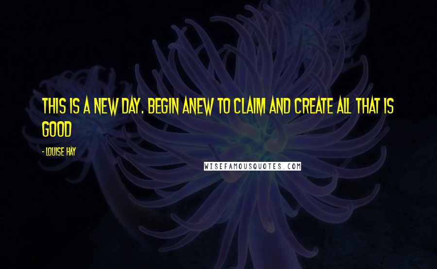 Louise Hay Quotes: This is a new day. Begin anew to claim and create all that is good