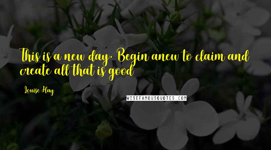 Louise Hay Quotes: This is a new day. Begin anew to claim and create all that is good