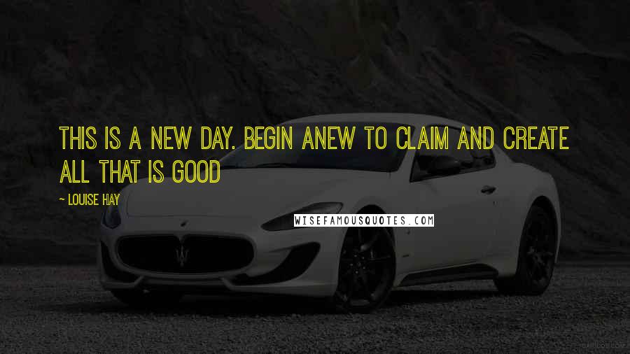 Louise Hay Quotes: This is a new day. Begin anew to claim and create all that is good