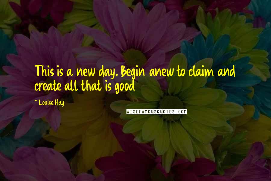 Louise Hay Quotes: This is a new day. Begin anew to claim and create all that is good