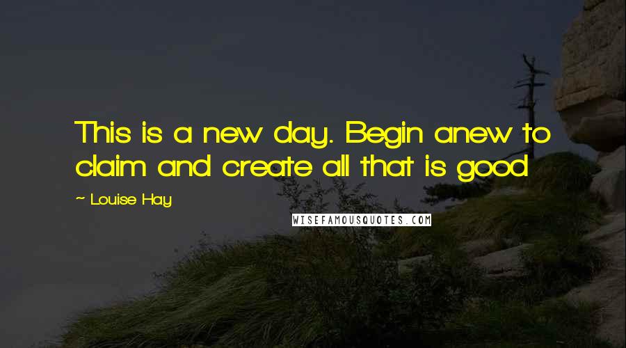 Louise Hay Quotes: This is a new day. Begin anew to claim and create all that is good