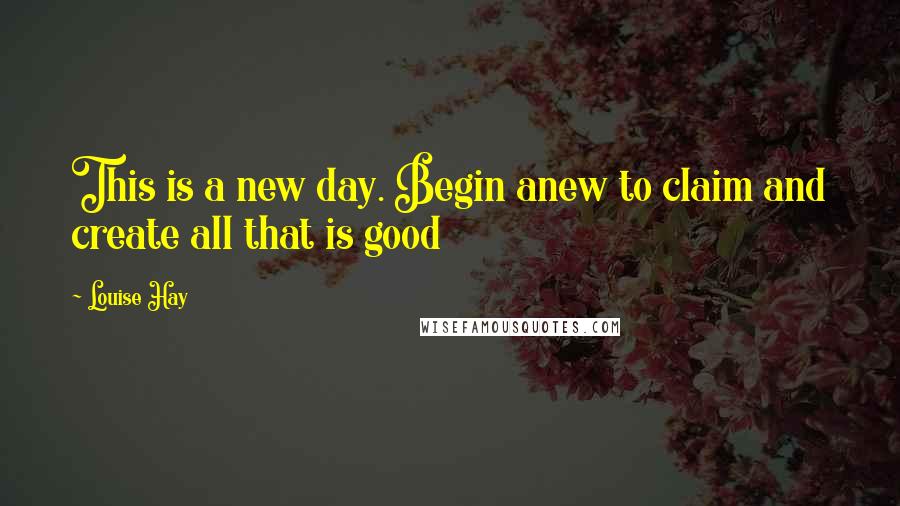 Louise Hay Quotes: This is a new day. Begin anew to claim and create all that is good