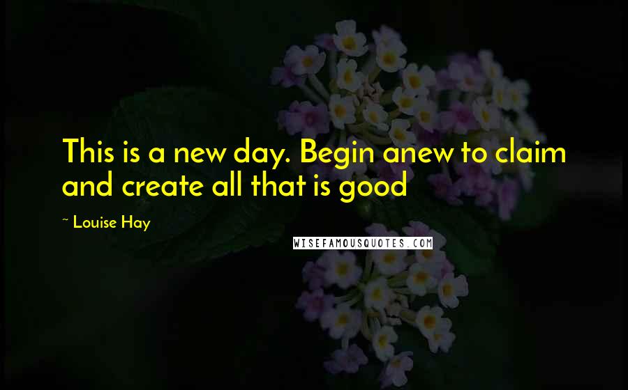 Louise Hay Quotes: This is a new day. Begin anew to claim and create all that is good