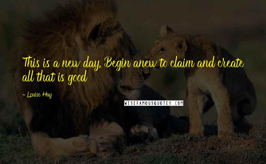 Louise Hay Quotes: This is a new day. Begin anew to claim and create all that is good