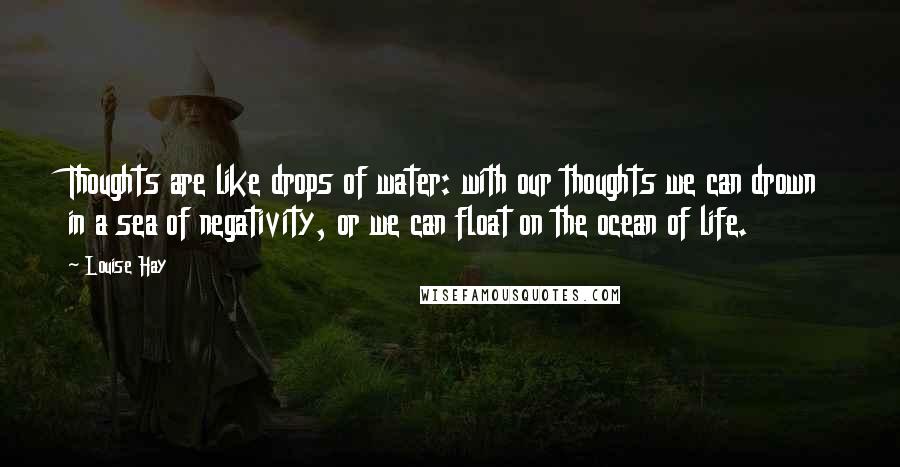Louise Hay Quotes: Thoughts are like drops of water: with our thoughts we can drown in a sea of negativity, or we can float on the ocean of life.