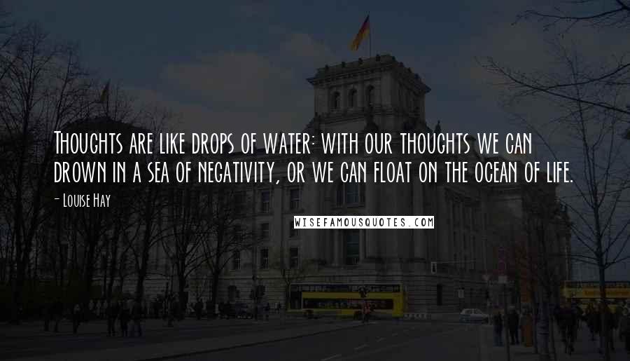 Louise Hay Quotes: Thoughts are like drops of water: with our thoughts we can drown in a sea of negativity, or we can float on the ocean of life.