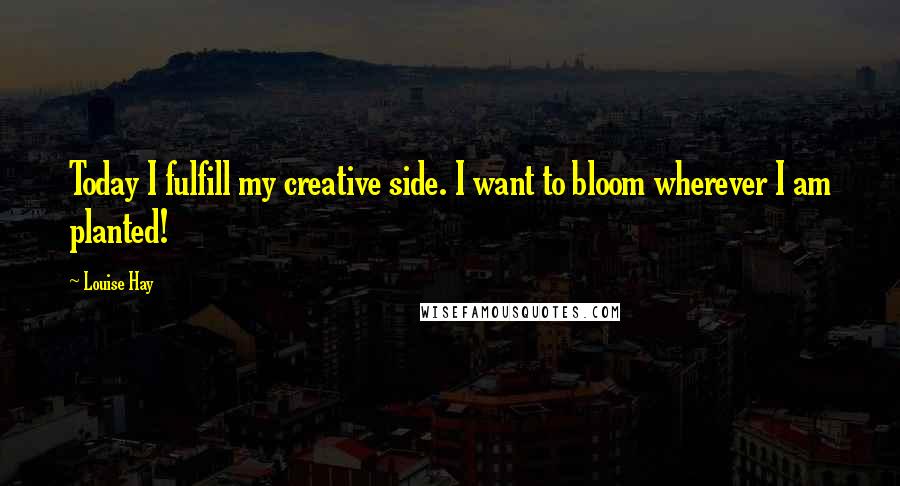 Louise Hay Quotes: Today I fulfill my creative side. I want to bloom wherever I am planted!