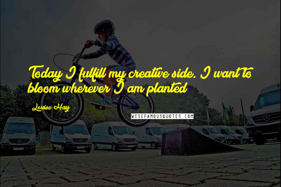 Louise Hay Quotes: Today I fulfill my creative side. I want to bloom wherever I am planted!