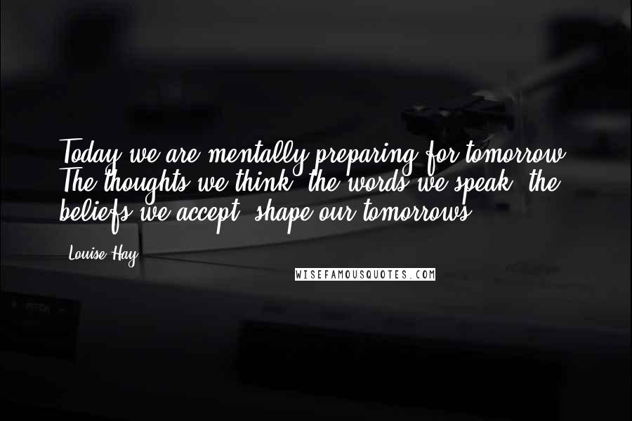 Louise Hay Quotes: Today we are mentally preparing for tomorrow. The thoughts we think, the words we speak, the beliefs we accept, shape our tomorrows.