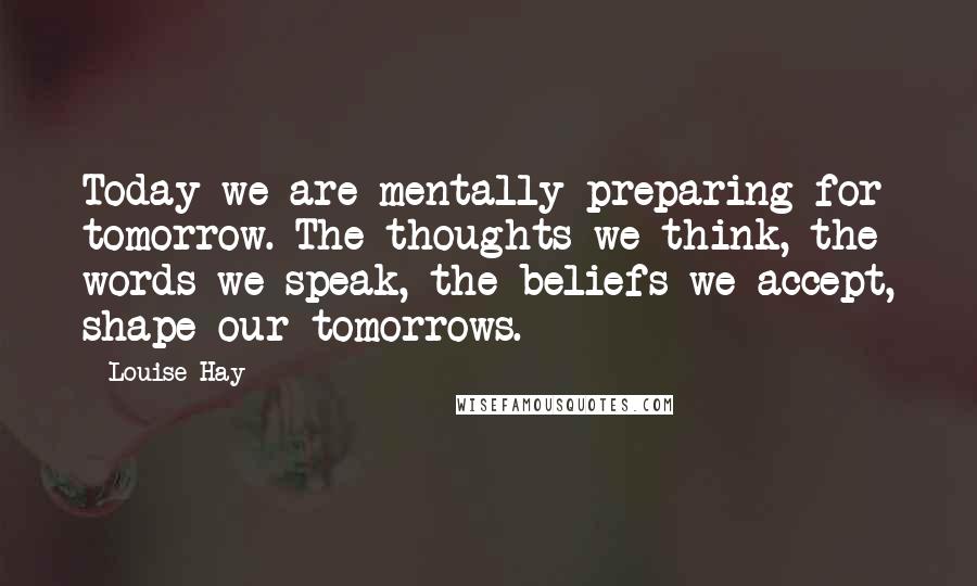 Louise Hay Quotes: Today we are mentally preparing for tomorrow. The thoughts we think, the words we speak, the beliefs we accept, shape our tomorrows.