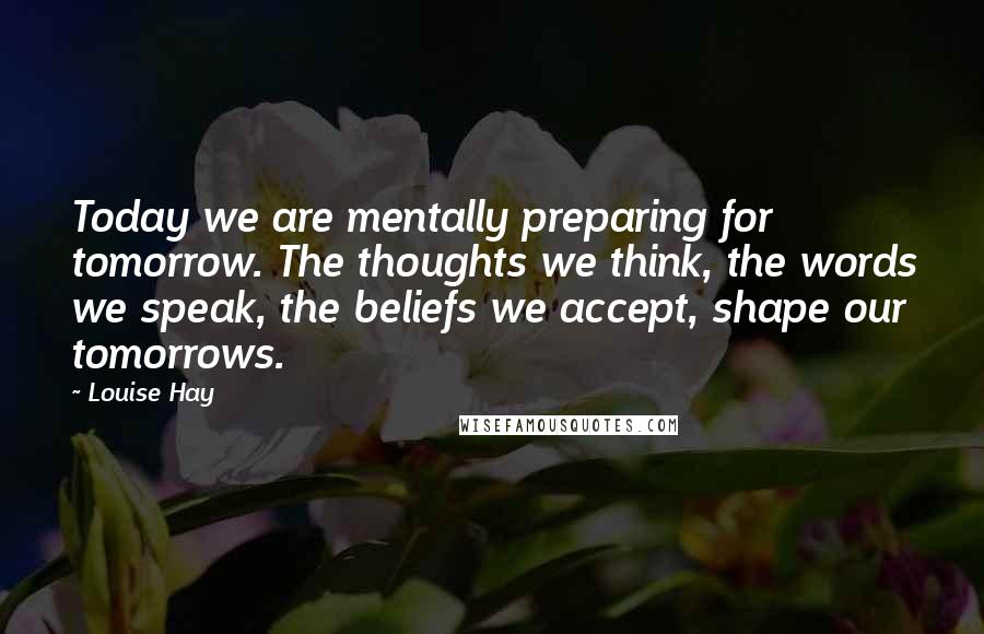 Louise Hay Quotes: Today we are mentally preparing for tomorrow. The thoughts we think, the words we speak, the beliefs we accept, shape our tomorrows.